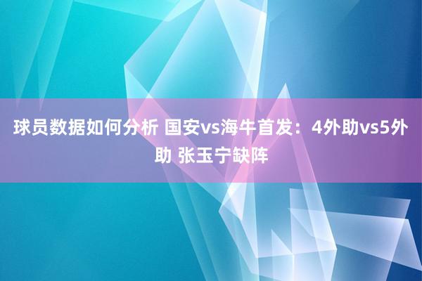 球员数据如何分析 国安vs海牛首发：4外助vs5外助 张玉宁缺阵