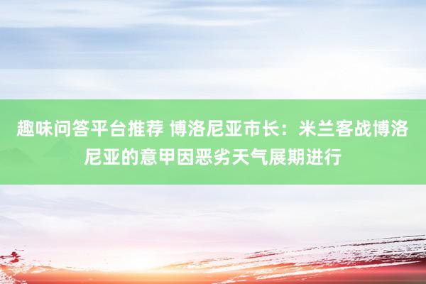 趣味问答平台推荐 博洛尼亚市长：米兰客战博洛尼亚的意甲因恶劣天气展期进行