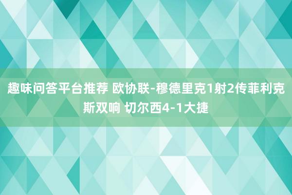 趣味问答平台推荐 欧协联-穆德里克1射2传菲利克斯双响 切尔西4-1大捷