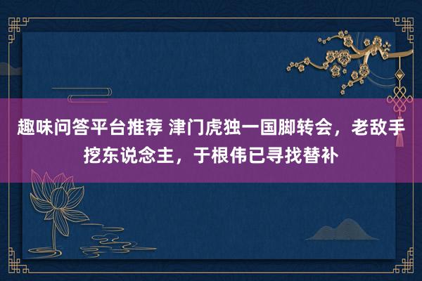 趣味问答平台推荐 津门虎独一国脚转会，老敌手挖东说念主，于根伟已寻找替补