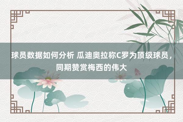 球员数据如何分析 瓜迪奥拉称C罗为顶级球员，同期赞赏梅西的伟大