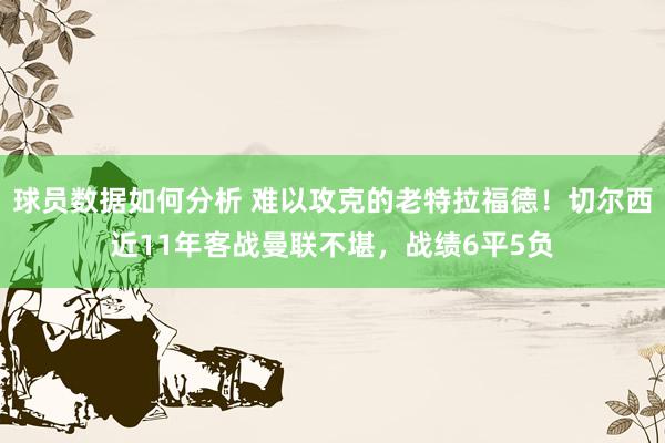 球员数据如何分析 难以攻克的老特拉福德！切尔西近11年客战曼联不堪，战绩6平5负