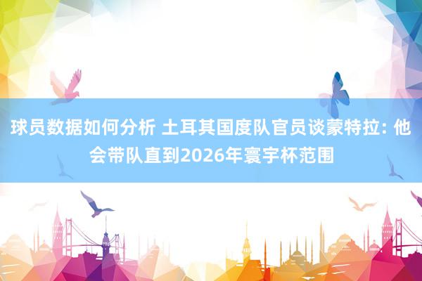 球员数据如何分析 土耳其国度队官员谈蒙特拉: 他会带队直到2026年寰宇杯范围