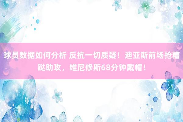 球员数据如何分析 反抗一切质疑！迪亚斯前场抢糟跶助攻，维尼修斯68分钟戴帽！