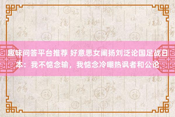 趣味问答平台推荐 好意思女阐扬刘泛论国足战日本：我不惦念输，我惦念冷嘲热讽者和公论