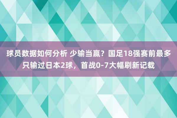 球员数据如何分析 少输当赢？国足18强赛前最多只输过日本2球，首战0-7大幅刷新记载