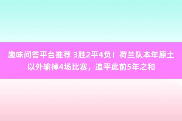 趣味问答平台推荐 3胜2平4负！荷兰队本年原土以外输掉4场比赛，追平此前5年之和