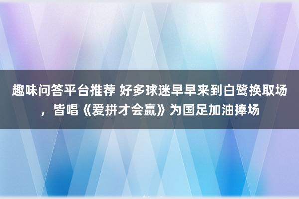 趣味问答平台推荐 好多球迷早早来到白鹭换取场，皆唱《爱拼才会赢》为国足加油捧场