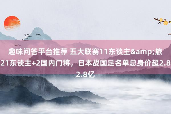 趣味问答平台推荐 五大联赛11东谈主&旅欧21东谈主+2国内门将，日本战国足名单总身价超2.8亿