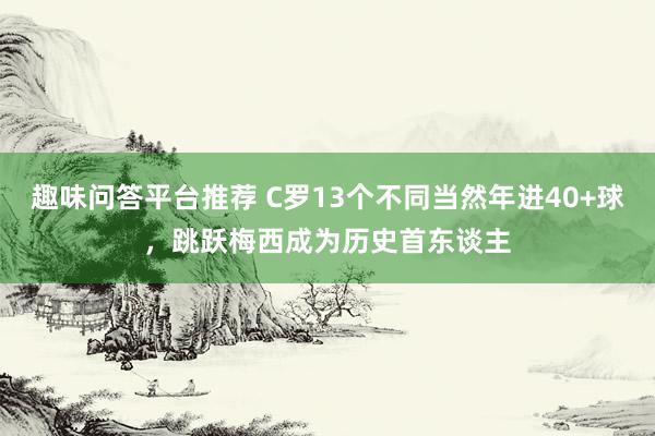 趣味问答平台推荐 C罗13个不同当然年进40+球，跳跃梅西成为历史首东谈主