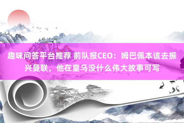 趣味问答平台推荐 前队报CEO：姆巴佩本该去振兴曼联，他在皇马没什么伟大故事可写