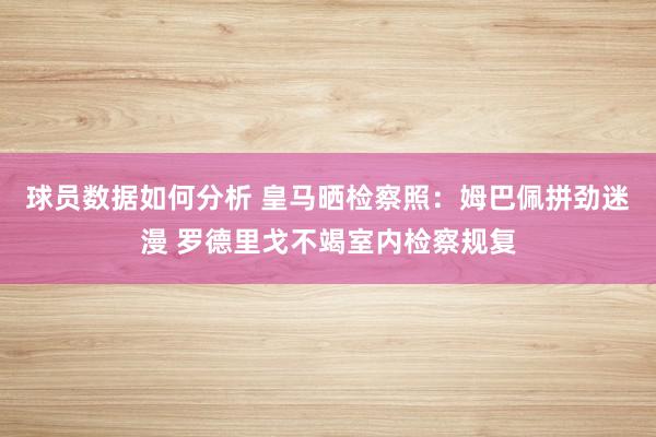 球员数据如何分析 皇马晒检察照：姆巴佩拼劲迷漫 罗德里戈不竭室内检察规复