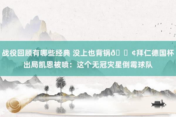 战役回顾有哪些经典 没上也背锅😢拜仁德国杯出局凯恩被喷：这个无冠灾星倒霉球队