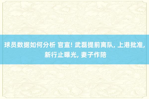 球员数据如何分析 官宣! 武磊提前离队, 上港批准, 新行止曝光, 妻子作陪