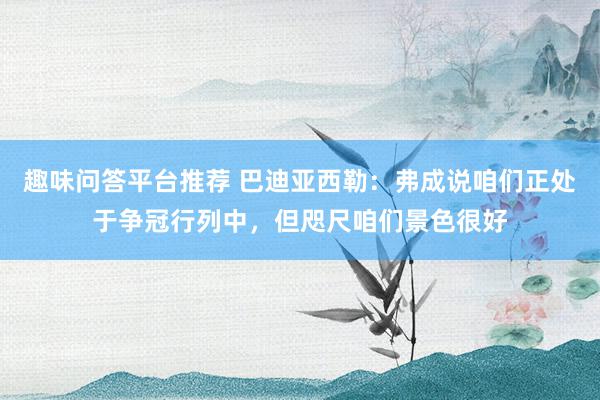 趣味问答平台推荐 巴迪亚西勒：弗成说咱们正处于争冠行列中，但咫尺咱们景色很好