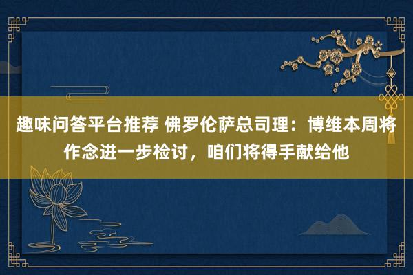 趣味问答平台推荐 佛罗伦萨总司理：博维本周将作念进一步检讨，咱们将得手献给他