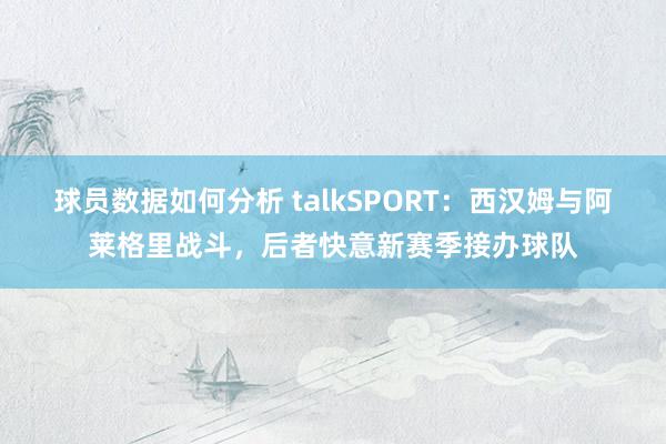 球员数据如何分析 talkSPORT：西汉姆与阿莱格里战斗，后者快意新赛季接办球队