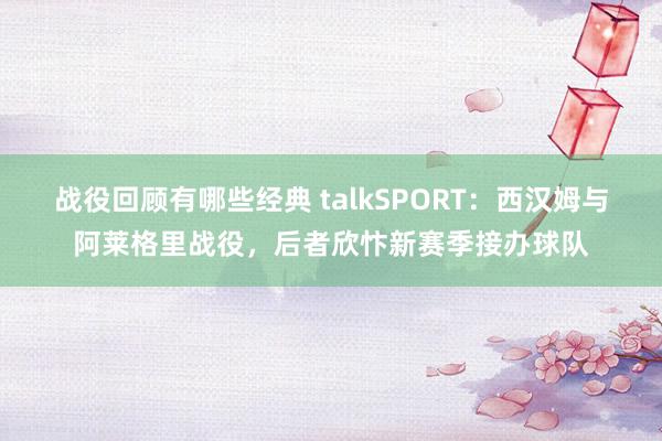 战役回顾有哪些经典 talkSPORT：西汉姆与阿莱格里战役，后者欣忭新赛季接办球队