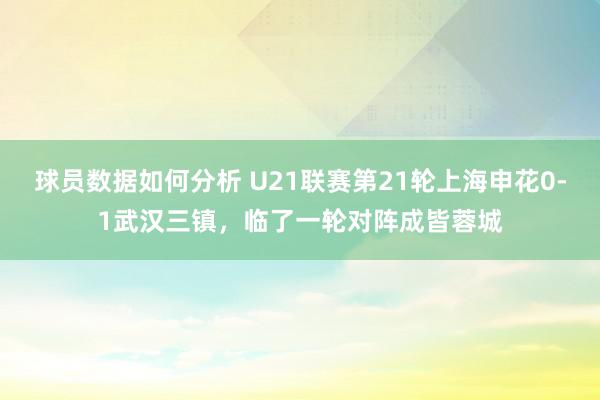 球员数据如何分析 U21联赛第21轮上海申花0-1武汉三镇，临了一轮对阵成皆蓉城