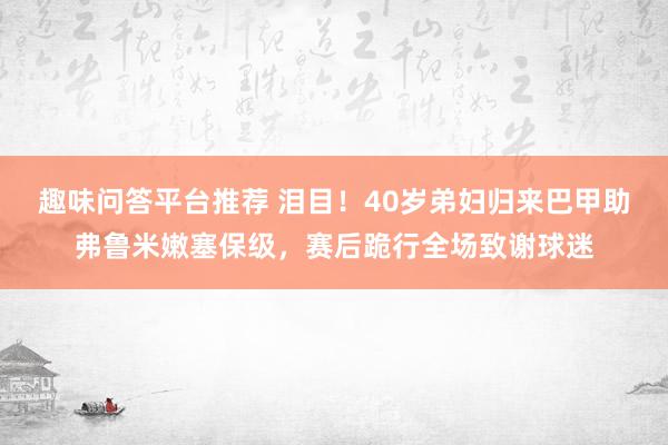 趣味问答平台推荐 泪目！40岁弟妇归来巴甲助弗鲁米嫩塞保级，赛后跪行全场致谢球迷