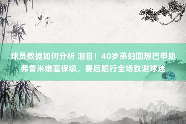 球员数据如何分析 泪目！40岁弟妇回想巴甲助弗鲁米嫩塞保级，赛后跪行全场致谢球迷