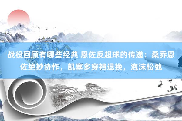 战役回顾有哪些经典 恩佐反超球的传递：桑乔恩佐绝妙协作，凯塞多穿裆退换，泡沫松弛