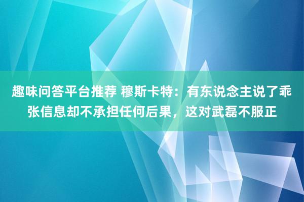 趣味问答平台推荐 穆斯卡特：有东说念主说了乖张信息却不承担任何后果，这对武磊不服正