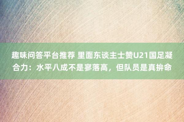 趣味问答平台推荐 里面东谈主士赞U21国足凝合力：水平八成不是寥落高，但队员是真拚命