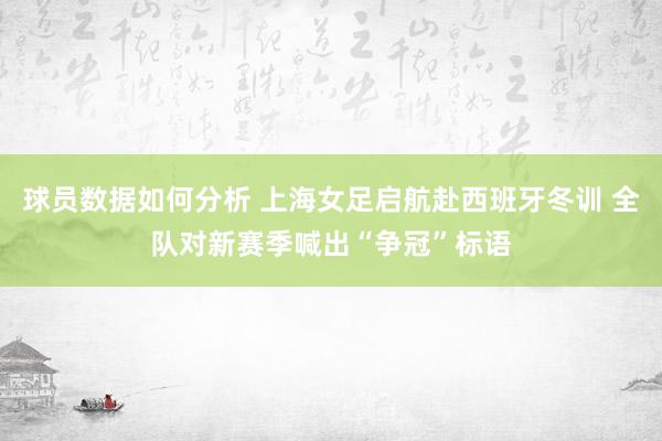 球员数据如何分析 上海女足启航赴西班牙冬训 全队对新赛季喊出“争冠”标语