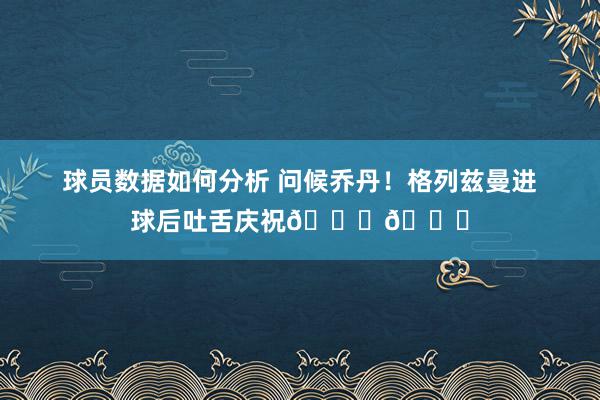 球员数据如何分析 问候乔丹！格列兹曼进球后吐舌庆祝🐐👅