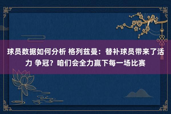 球员数据如何分析 格列兹曼：替补球员带来了活力 争冠？咱们会全力赢下每一场比赛