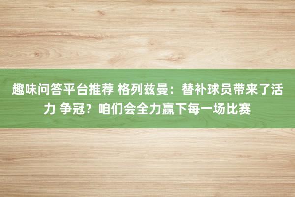 趣味问答平台推荐 格列兹曼：替补球员带来了活力 争冠？咱们会全力赢下每一场比赛