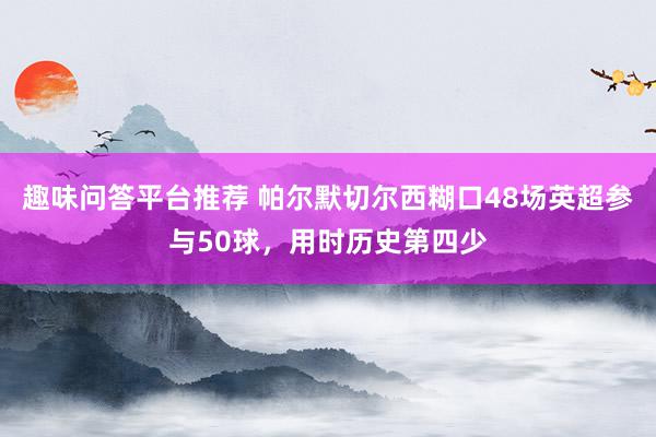 趣味问答平台推荐 帕尔默切尔西糊口48场英超参与50球，用时历史第四少