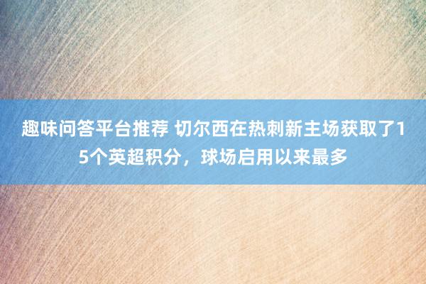 趣味问答平台推荐 切尔西在热刺新主场获取了15个英超积分，球场启用以来最多