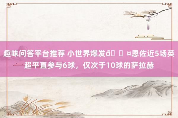 趣味问答平台推荐 小世界爆发😤恩佐近5场英超平直参与6球，仅次于10球的萨拉赫