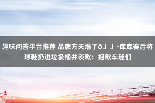 趣味问答平台推荐 品牌方天塌了😭库库赛后将球鞋扔进垃圾桶并谈歉：抱歉车迷们