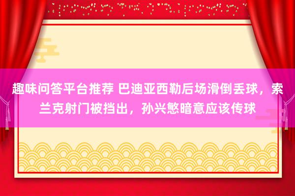 趣味问答平台推荐 巴迪亚西勒后场滑倒丢球，索兰克射门被挡出，孙兴慜暗意应该传球