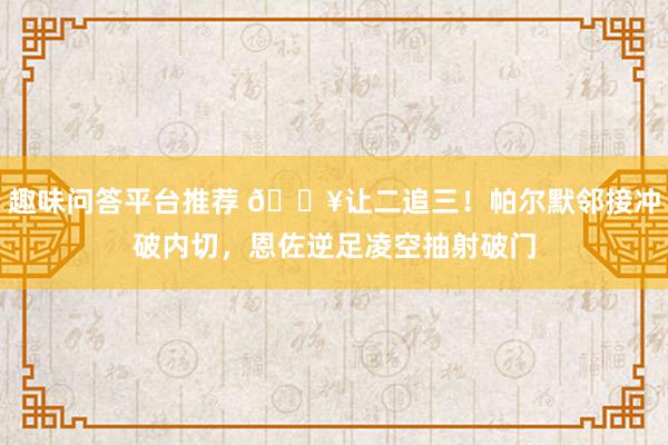 趣味问答平台推荐 💥让二追三！帕尔默邻接冲破内切，恩佐逆足凌空抽射破门