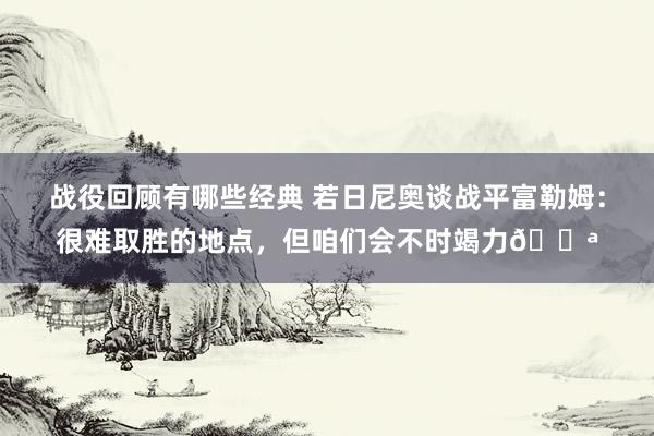 战役回顾有哪些经典 若日尼奥谈战平富勒姆：很难取胜的地点，但咱们会不时竭力💪