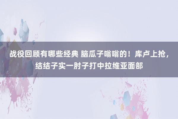 战役回顾有哪些经典 脑瓜子嗡嗡的！库卢上抢，结结子实一肘子打中拉维亚面部