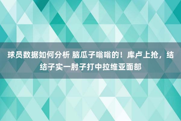 球员数据如何分析 脑瓜子嗡嗡的！库卢上抢，结结子实一肘子打中拉维亚面部