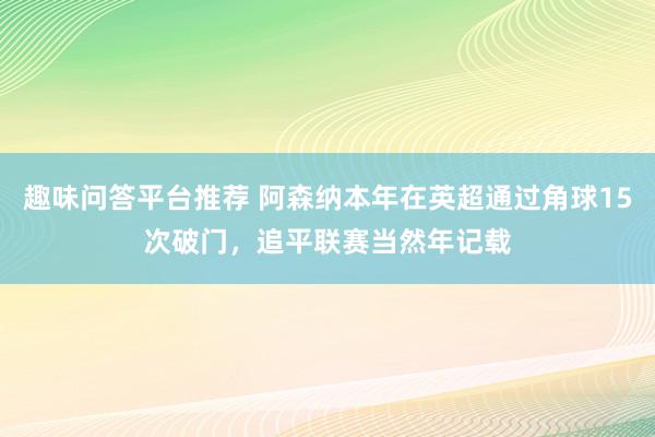 趣味问答平台推荐 阿森纳本年在英超通过角球15次破门，追平联赛当然年记载