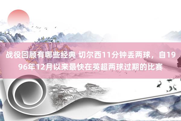 战役回顾有哪些经典 切尔西11分钟丢两球，自1996年12月以来最快在英超两球过期的比赛