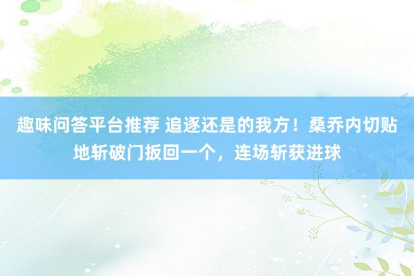 趣味问答平台推荐 追逐还是的我方！桑乔内切贴地斩破门扳回一个，连场斩获进球