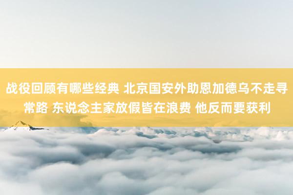 战役回顾有哪些经典 北京国安外助恩加德乌不走寻常路 东说念主家放假皆在浪费 他反而要获利