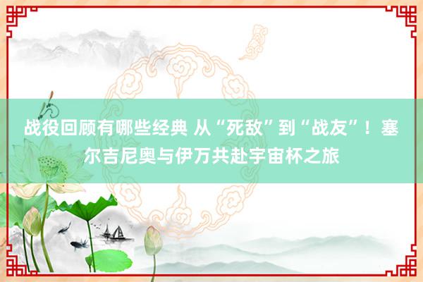 战役回顾有哪些经典 从“死敌”到“战友”！塞尔吉尼奥与伊万共赴宇宙杯之旅