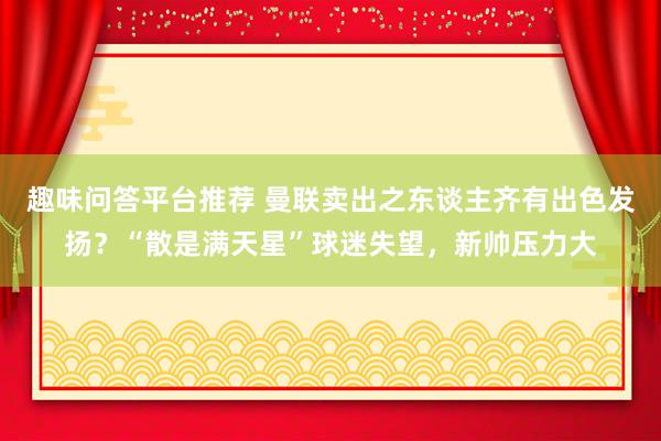 趣味问答平台推荐 曼联卖出之东谈主齐有出色发扬？“散是满天星”球迷失望，新帅压力大