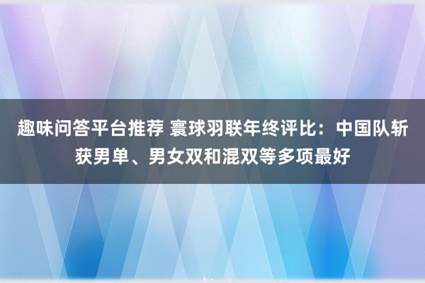 趣味问答平台推荐 寰球羽联年终评比：中国队斩获男单、男女双和混双等多项最好