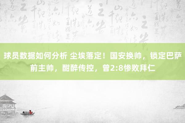 球员数据如何分析 尘埃落定！国安换帅，锁定巴萨前主帅，酣醉传控，曾2:8惨败拜仁