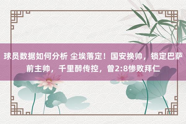 球员数据如何分析 尘埃落定！国安换帅，锁定巴萨前主帅，千里醉传控，曾2:8惨败拜仁